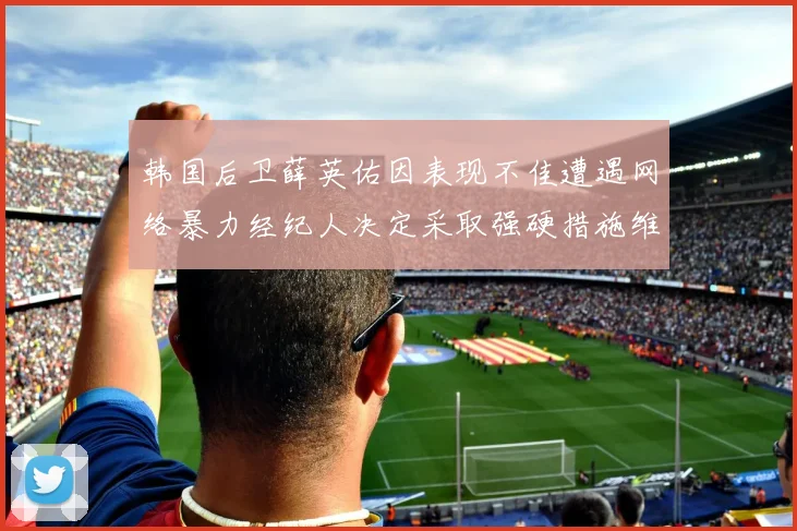 韩国后卫薛英佑因表现不佳遭遇网络暴力经纪人决定采取强硬措施维护权益