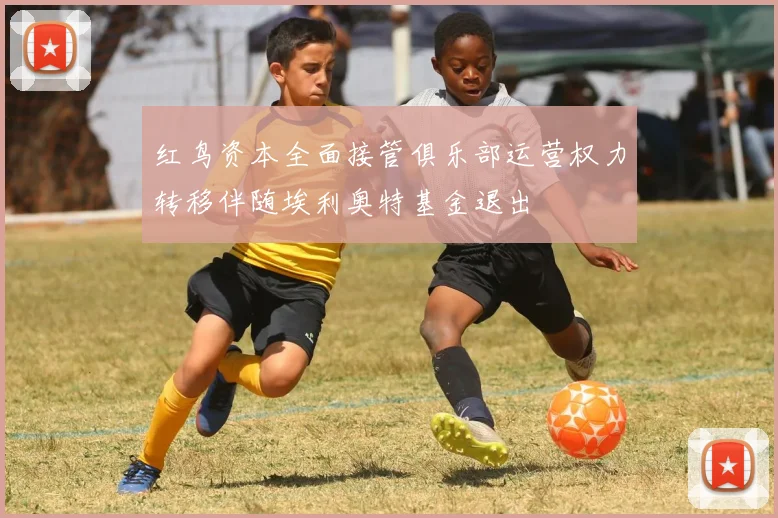 红鸟资本全面接管俱乐部运营权力转移伴随埃利奥特基金退出