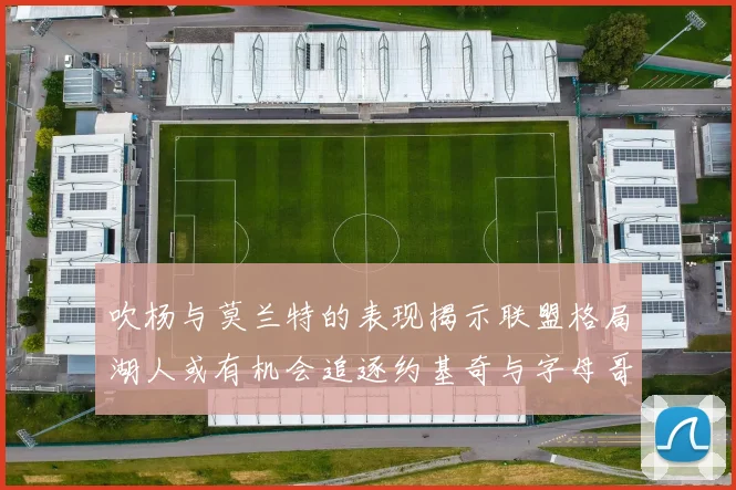 吹杨与莫兰特的表现揭示联盟格局湖人或有机会追逐约基奇与字母哥
