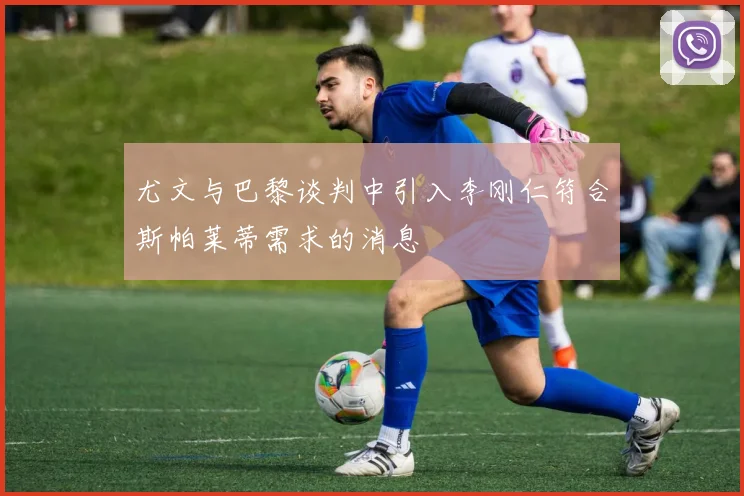 尤文与巴黎谈判中引入李刚仁符合斯帕莱蒂需求的消息