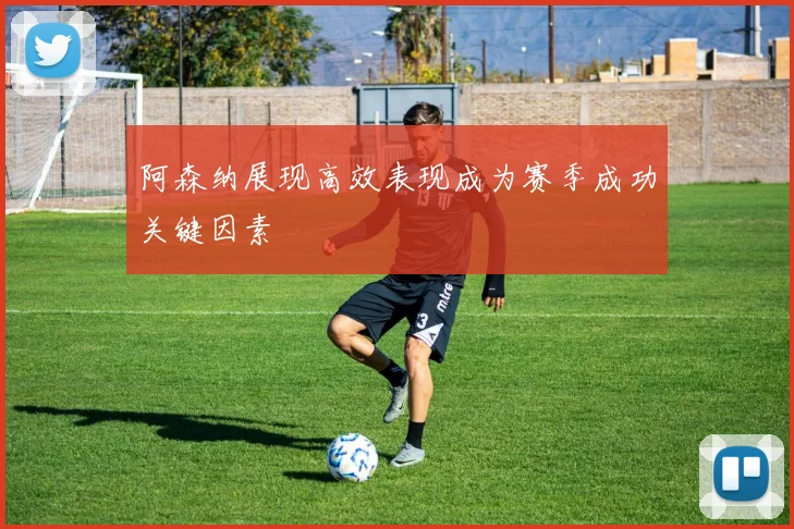 阿森纳展现高效表现成为赛季成功关键因素
