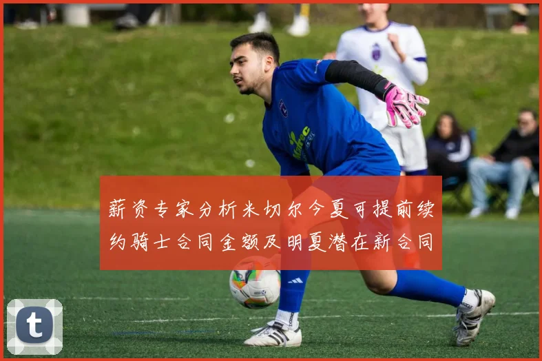 薪资专家分析米切尔今夏可提前续约骑士合同金额及明夏潜在新合同