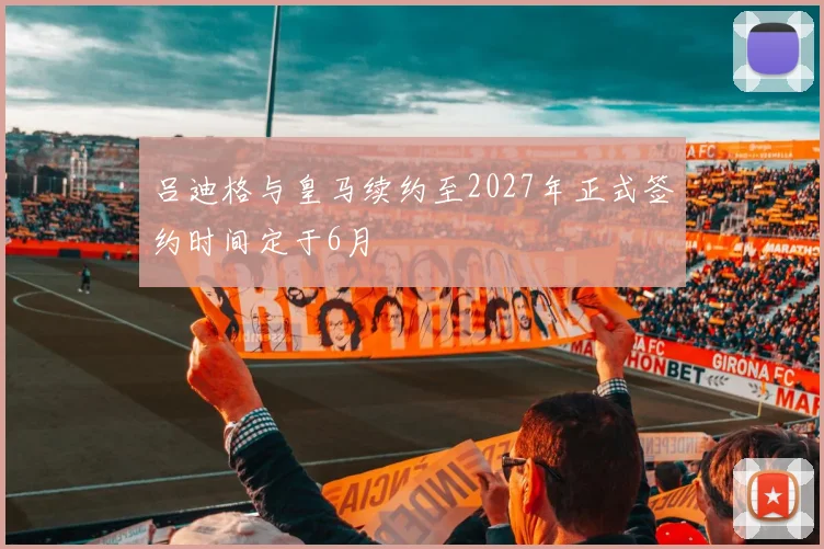 吕迪格与皇马续约至2027年正式签约时间定于6月