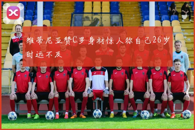 维蒂尼亚赞C罗身材惊人称自己26岁时远不及