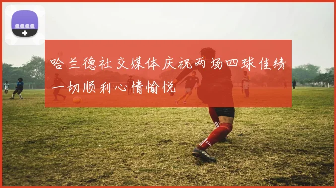 哈兰德社交媒体庆祝两场四球佳绩一切顺利心情愉悦