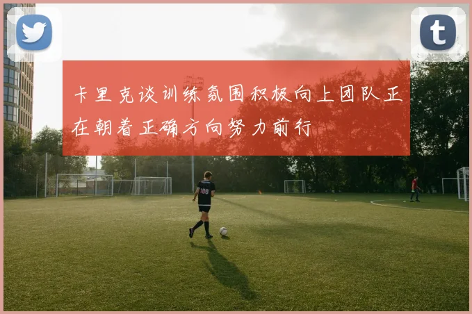 卡里克谈训练氛围积极向上团队正在朝着正确方向努力前行