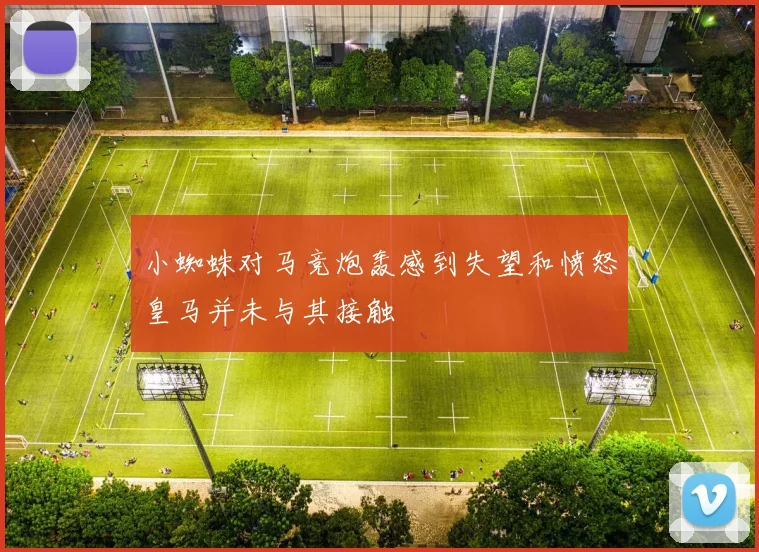 小蜘蛛对马竞炮轰感到失望和愤怒皇马并未与其接触