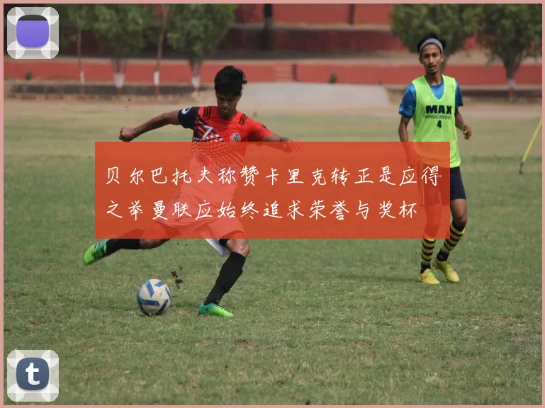 贝尔巴托夫称赞卡里克转正是应得之举曼联应始终追求荣誉与奖杯
