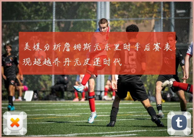 美媒分析詹姆斯无东里时季后赛表现超越乔丹无皮蓬时代