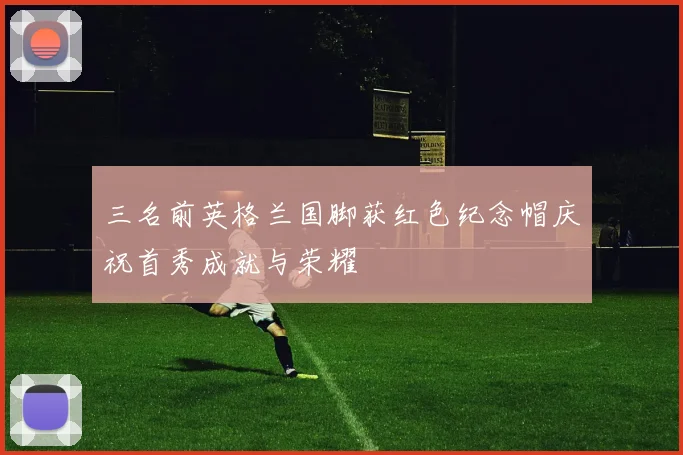 三名前英格兰国脚获红色纪念帽庆祝首秀成就与荣耀
