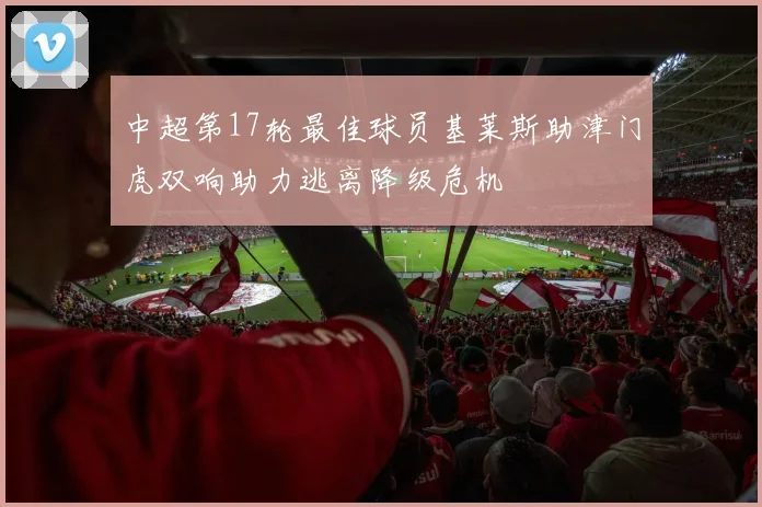 中超第17轮最佳球员基莱斯助津门虎双响助力逃离降级危机