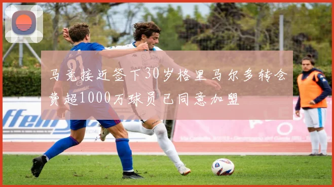 马竞接近签下30岁格里马尔多转会费超1000万球员已同意加盟